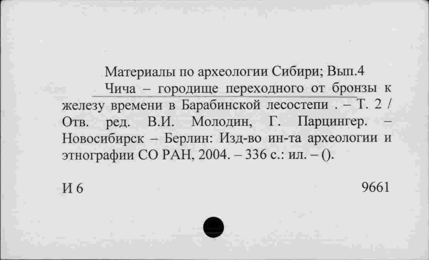 ﻿Материалы по археологии Сибири; Вып.4
Чипа - городище переходного от бронзы к железу времени в Барабинской лесостепи . - Т. 2 / Отв. ред. В.И. Молодин, Г. Парцингер. -Новосибирск - Берлин: Изд-во ин-та археологии и этнографии СО РАН, 2004. - 336 с.: ил. - ().
И 6
9661